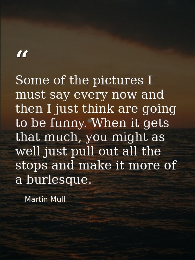 Some of the pictures I must say every now and then I just think are going to be funny. When it gets that much, you might — Martin Mull