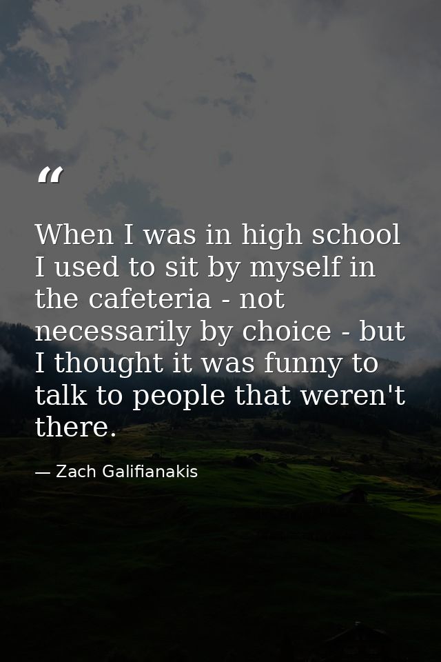 When I was in high school I used to sit by myself in the cafeteria - not necessarily by choice - but I thought it was fu — Zach Galifianakis