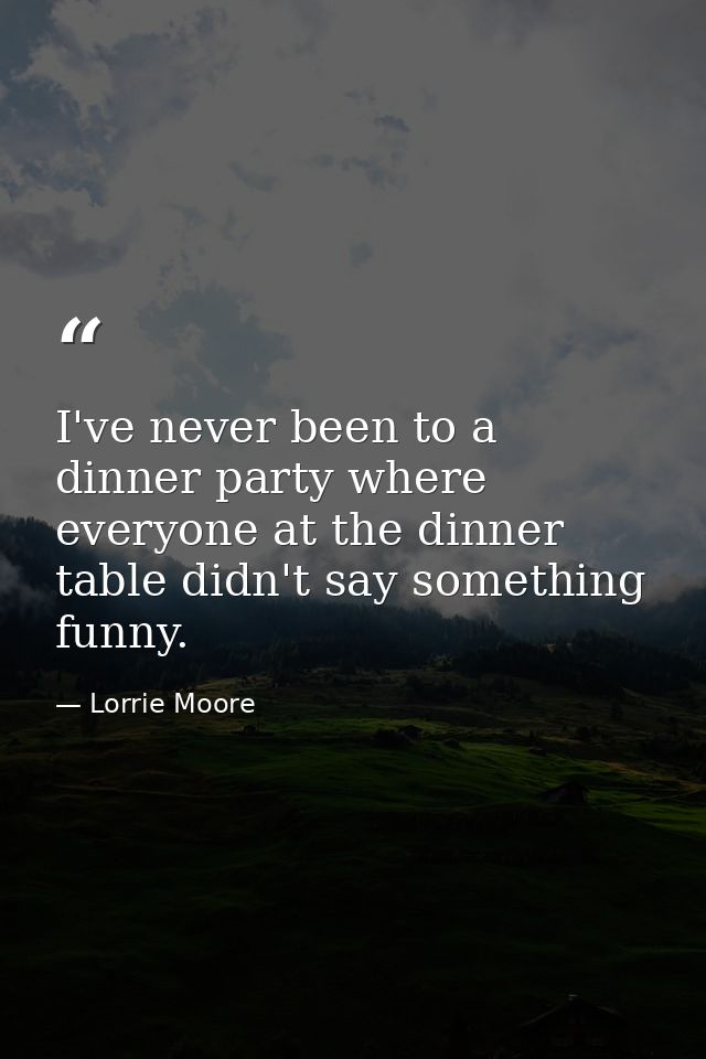I've never been to a dinner party where everyone at the dinner table didn't say something funny. — Lorrie Moore