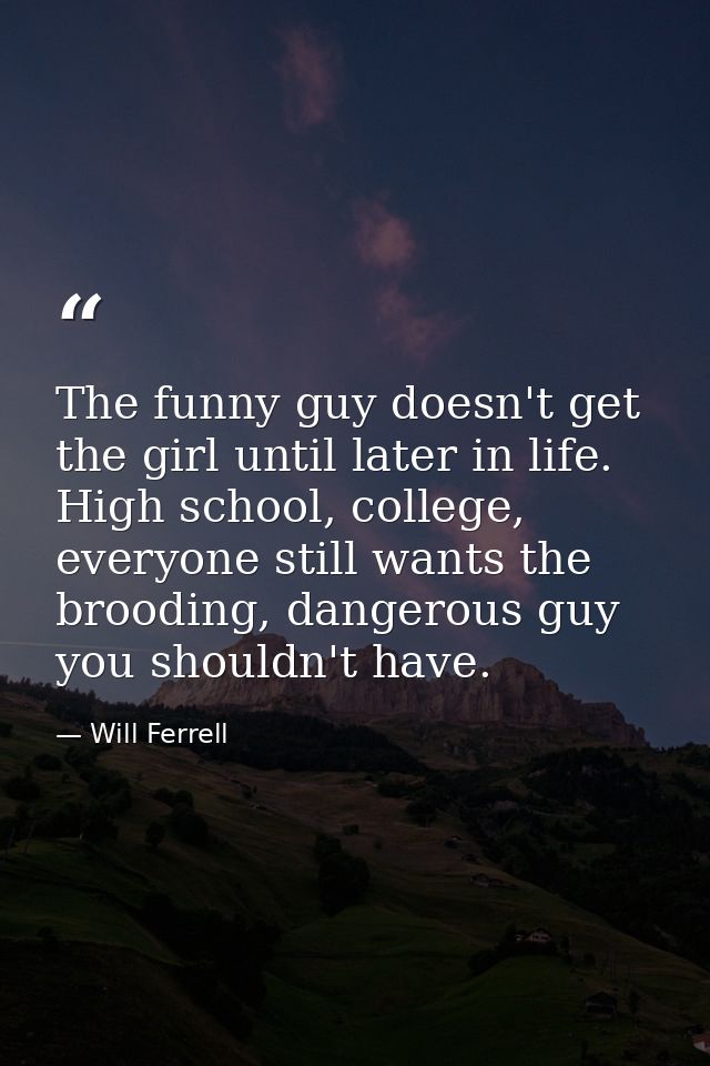 The funny guy doesn't get the girl until later in life. High school, college, everyone still wants the brooding, dangero — Will Ferrell