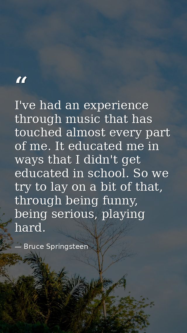 I've had an experience through music that has touched almost every part of me. It educated me in ways that I didn't get  — Bruce Springsteen