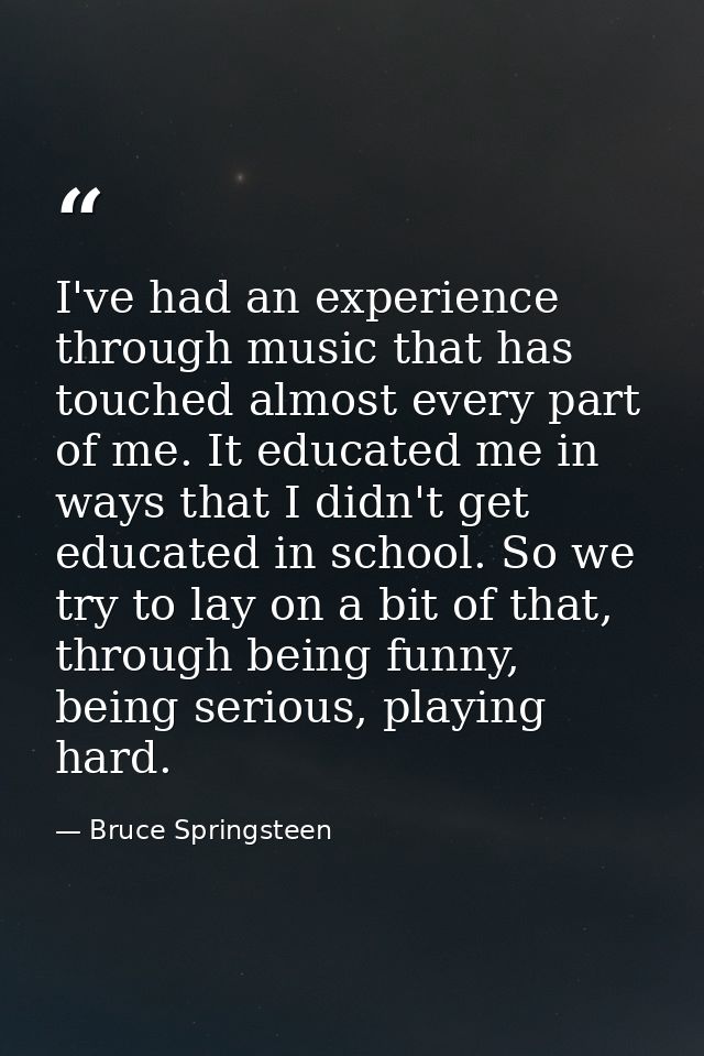 I've had an experience through music that has touched almost every part of me. It educated me in ways that I didn't get  — Bruce Springsteen