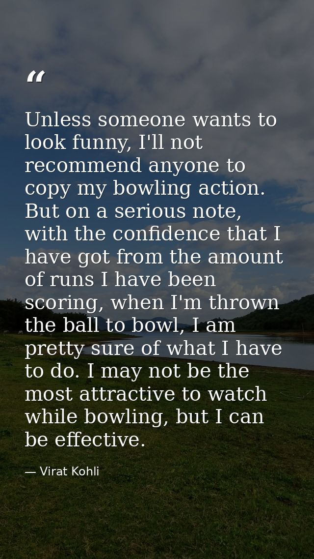 Unless someone wants to look funny, I'll not recommend anyone to copy my bowling action. But on a serious note, with the — Virat Kohli