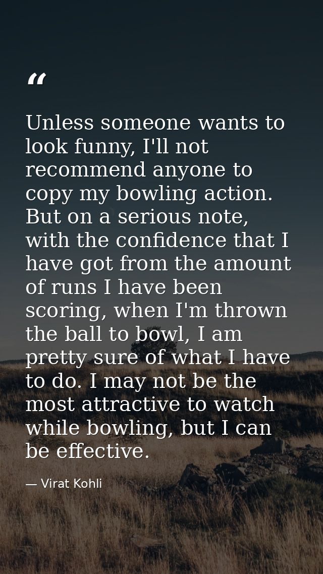 Unless someone wants to look funny, I'll not recommend anyone to copy my bowling action. But on a serious note, with the — Virat Kohli