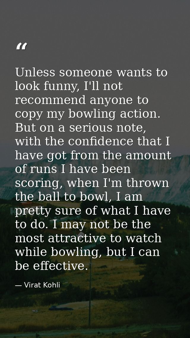 Unless someone wants to look funny, I'll not recommend anyone to copy my bowling action. But on a serious note, with the — Virat Kohli