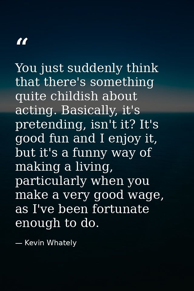 You just suddenly think that there's something quite childish about acting. Basically, it's pretending, isn't it? It's g — Kevin Whately