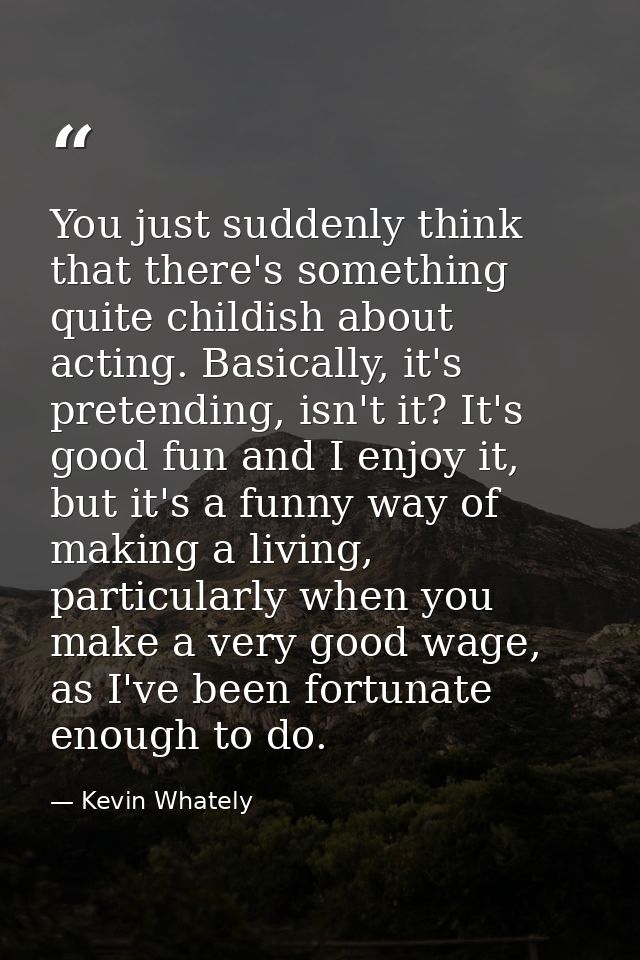 You just suddenly think that there's something quite childish about acting. Basically, it's pretending, isn't it? It's g — Kevin Whately