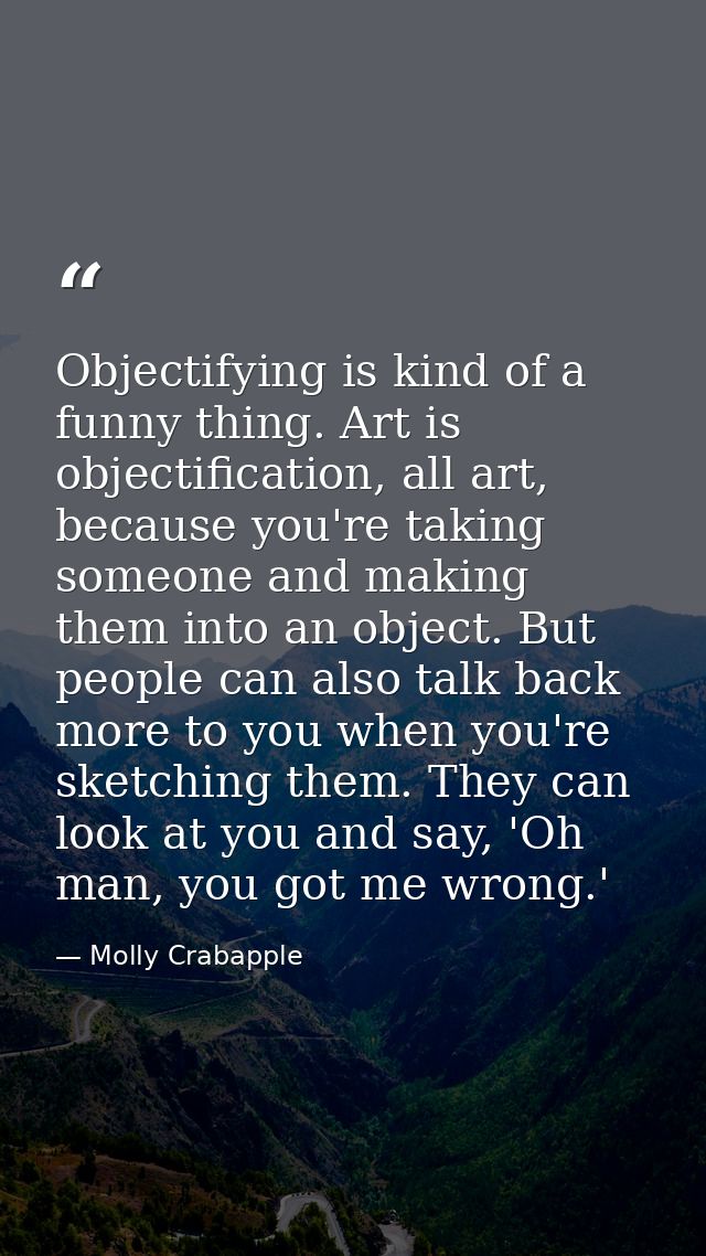 Objectifying is kind of a funny thing. Art is objectification, all art, because you're taking someone and making them in — Molly Crabapple
