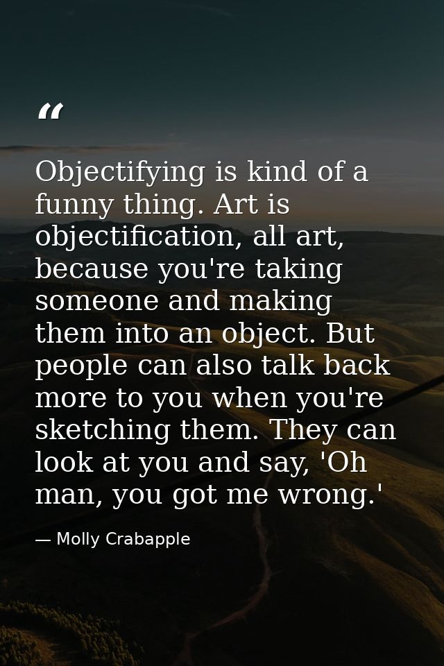 Objectifying is kind of a funny thing. Art is objectification, all art, because you're taking someone and making them in — Molly Crabapple