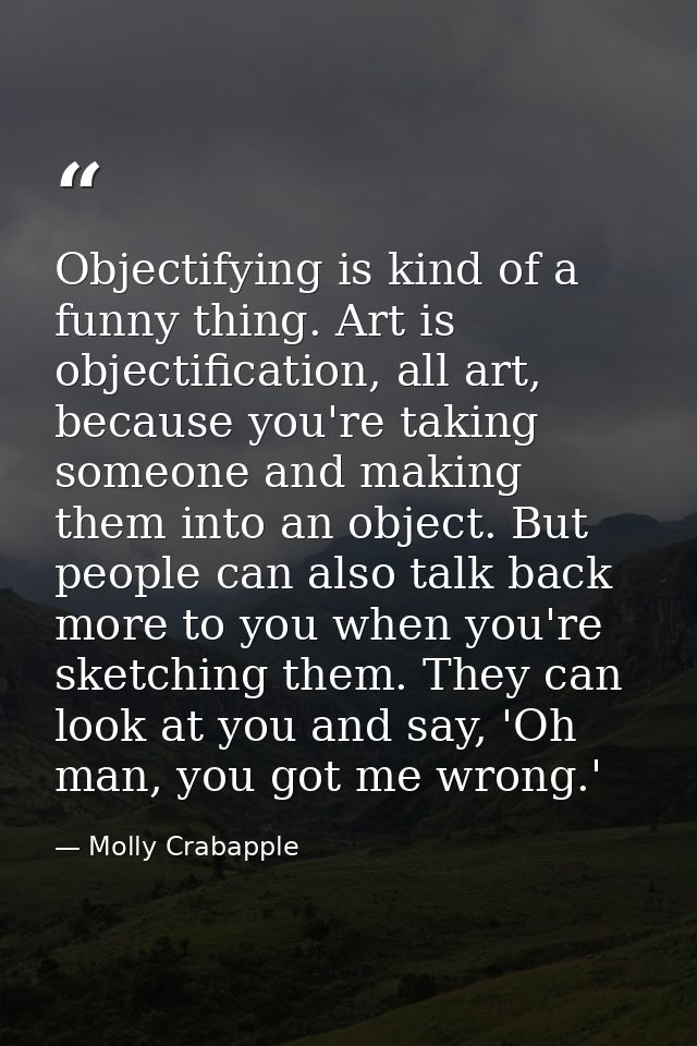 Objectifying is kind of a funny thing. Art is objectification, all art, because you're taking someone and making them in — Molly Crabapple