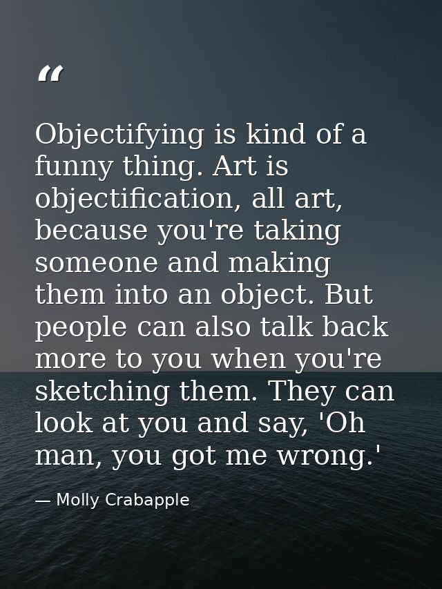 Objectifying is kind of a funny thing. Art is objectification, all art, because you're taking someone and making them in — Molly Crabapple