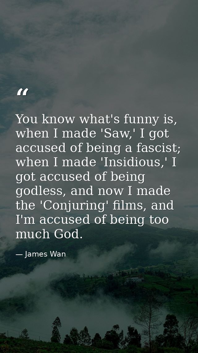 You know what's funny is, when I made 'Saw,' I got accused of being a fascist; when I made 'Insidious,' I got accused of — James Wan