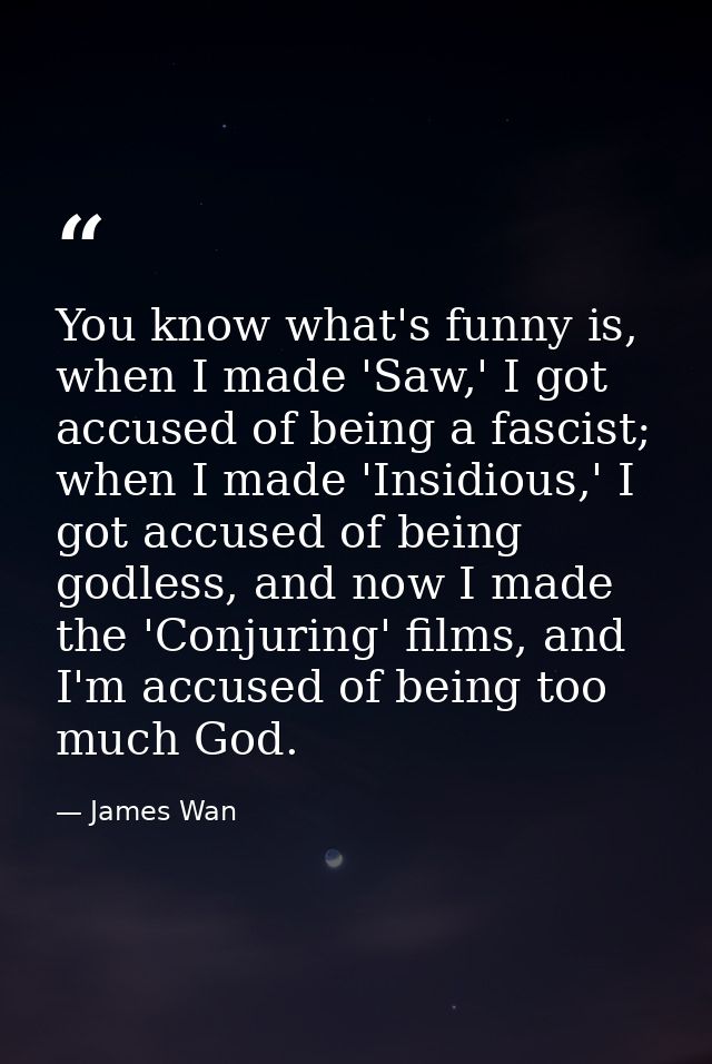 You know what's funny is, when I made 'Saw,' I got accused of being a fascist; when I made 'Insidious,' I got accused of — James Wan
