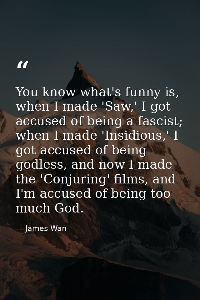 You know what's funny is, when I made 'Saw,' I got accused of being a fascist; when I made 'Insidious,' I got accused of — James Wan