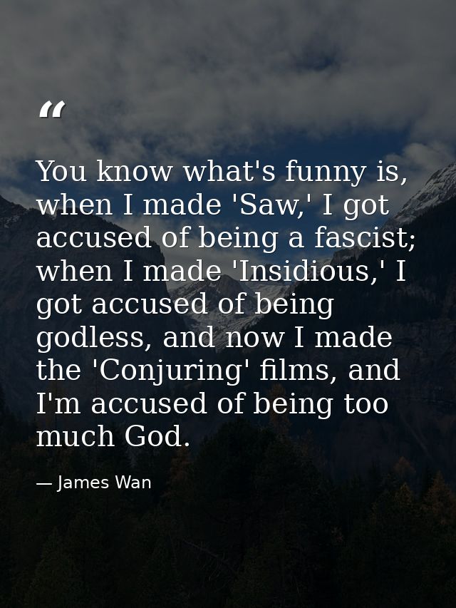You know what's funny is, when I made 'Saw,' I got accused of being a fascist; when I made 'Insidious,' I got accused of — James Wan