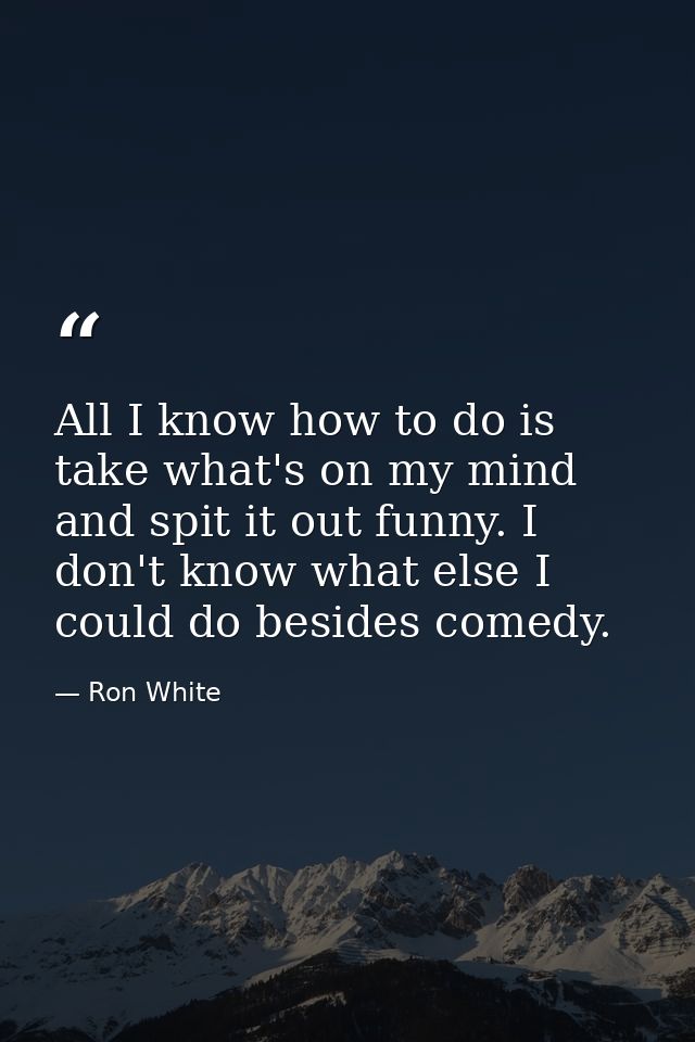 All I know how to do is take what's on my mind and spit it out funny. I don't know what else I could do besides comedy. — Ron White