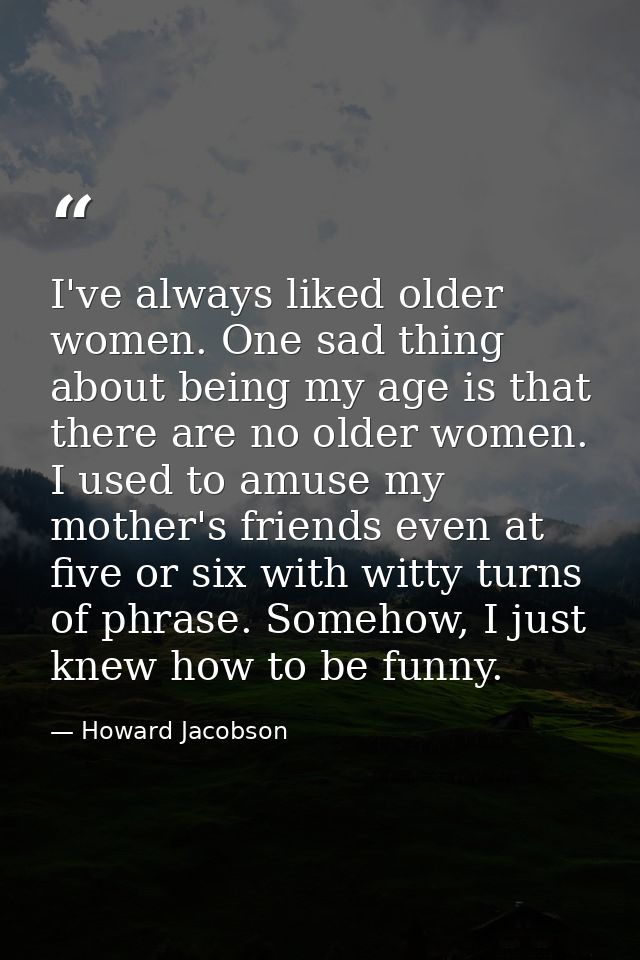 I've always liked older women. One sad thing about being my age is that there are no older women. I used to amuse my mot — Howard Jacobson