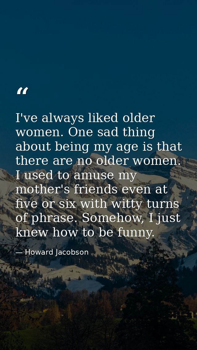 I've always liked older women. One sad thing about being my age is that there are no older women. I used to amuse my mot — Howard Jacobson