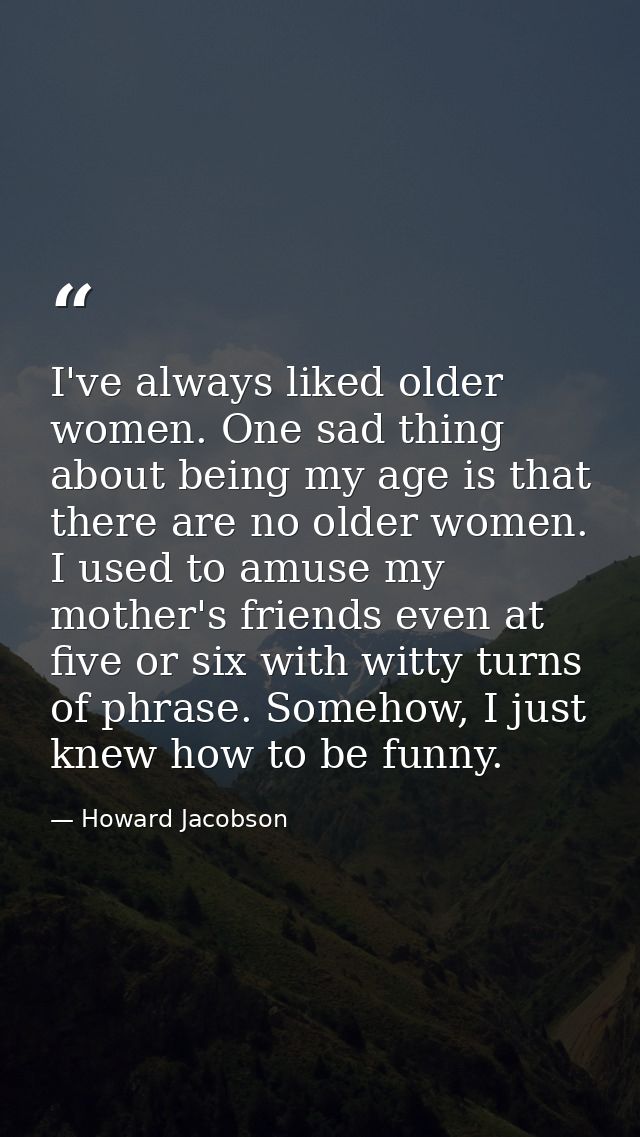 I've always liked older women. One sad thing about being my age is that there are no older women. I used to amuse my mot — Howard Jacobson