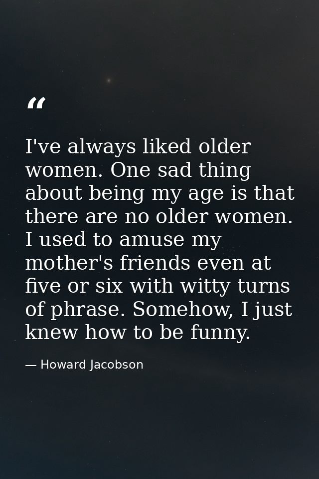 I've always liked older women. One sad thing about being my age is that there are no older women. I used to amuse my mot — Howard Jacobson