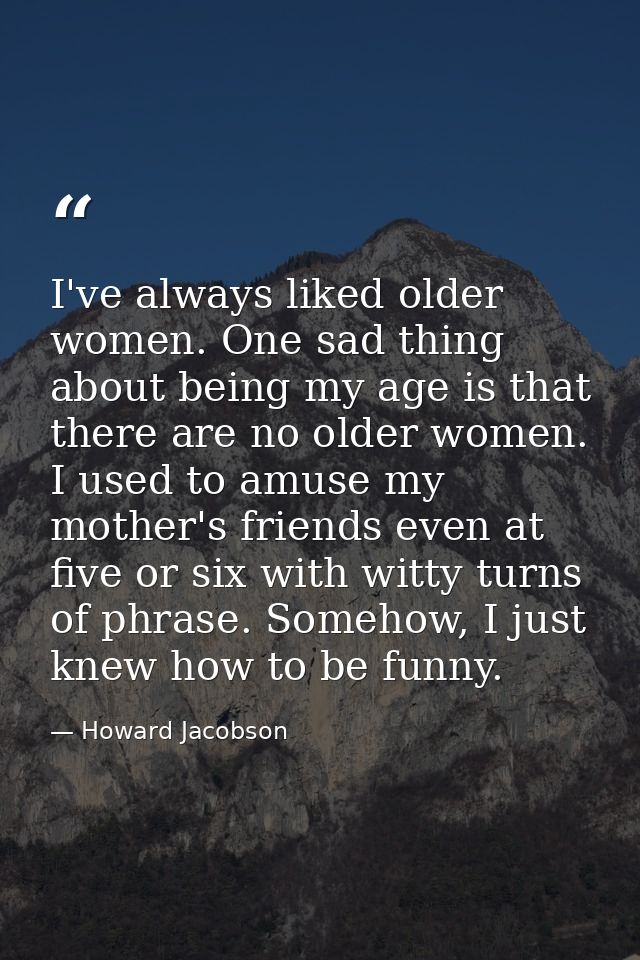 I've always liked older women. One sad thing about being my age is that there are no older women. I used to amuse my mot — Howard Jacobson