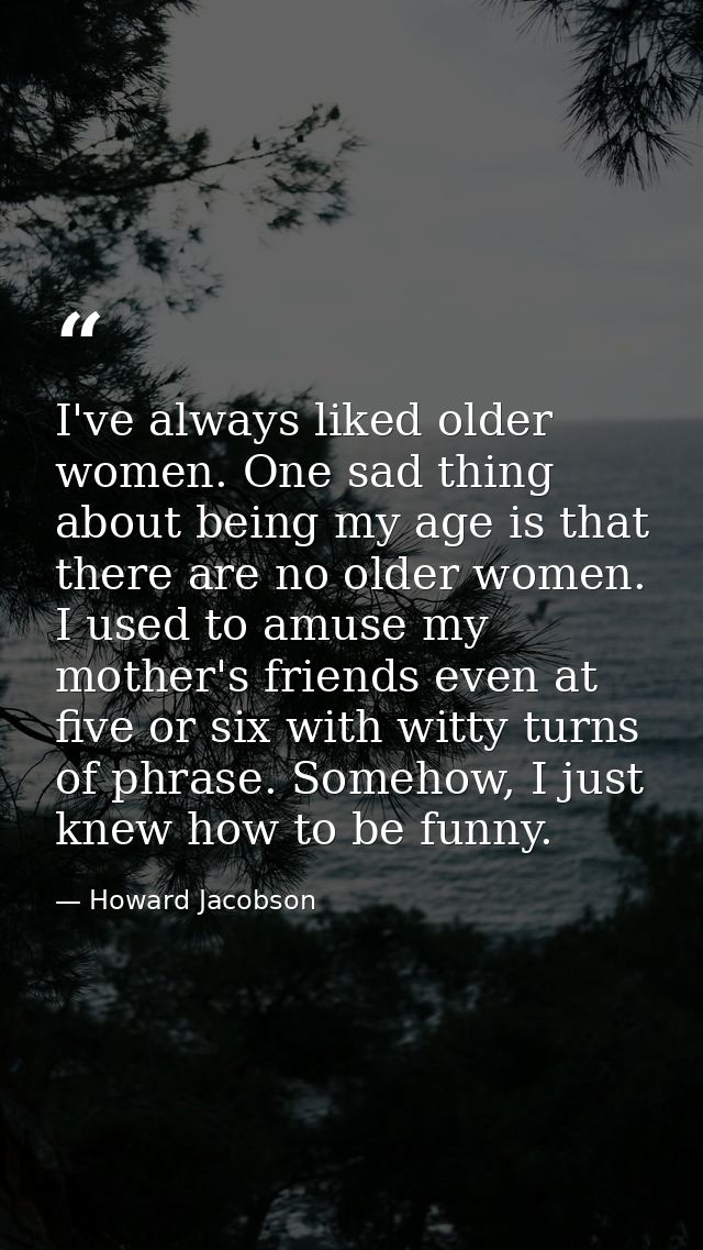 I've always liked older women. One sad thing about being my age is that there are no older women. I used to amuse my mot — Howard Jacobson