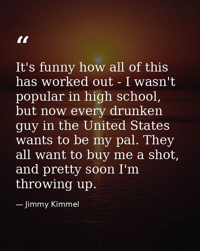 It's funny how all of this has worked out - I wasn't popular in high school, but now every drunken guy in the United Sta — Jimmy Kimmel