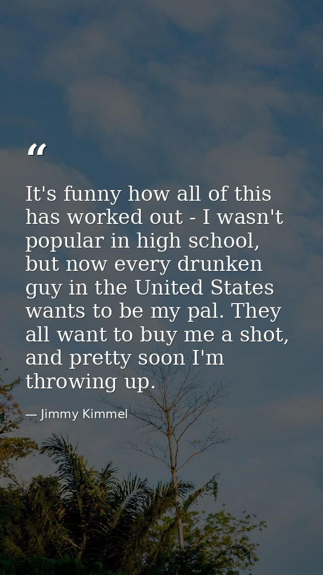 It's funny how all of this has worked out - I wasn't popular in high school, but now every drunken guy in the United Sta — Jimmy Kimmel