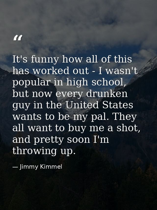 It's funny how all of this has worked out - I wasn't popular in high school, but now every drunken guy in the United Sta — Jimmy Kimmel