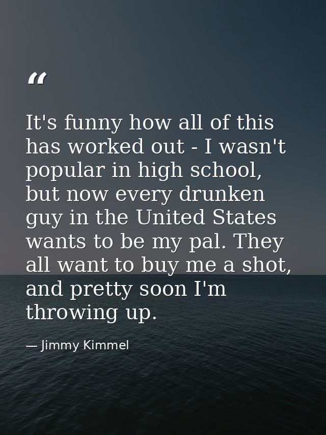 It's funny how all of this has worked out - I wasn't popular in high school, but now every drunken guy in the United Sta — Jimmy Kimmel