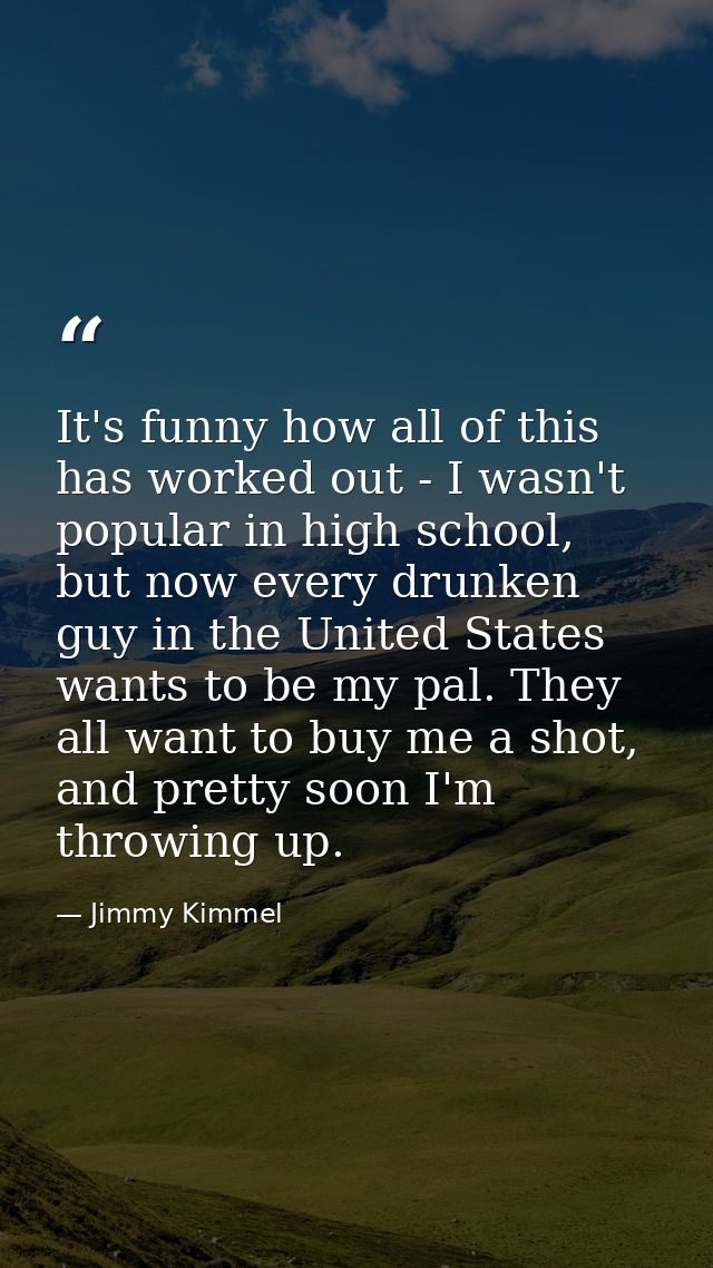 It's funny how all of this has worked out - I wasn't popular in high school, but now every drunken guy in the United Sta — Jimmy Kimmel