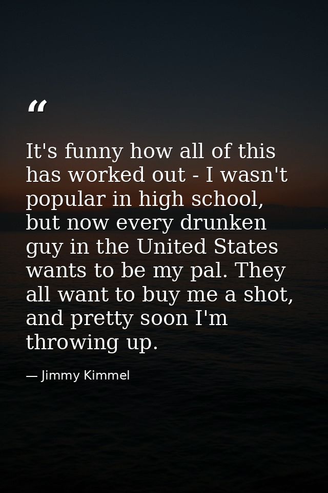 It's funny how all of this has worked out - I wasn't popular in high school, but now every drunken guy in the United Sta — Jimmy Kimmel