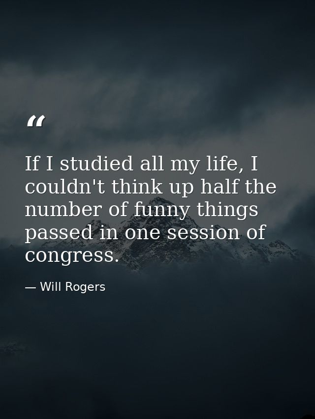 If I studied all my life, I couldn't think up half the number of funny things passed in one session of congress. — Will Rogers