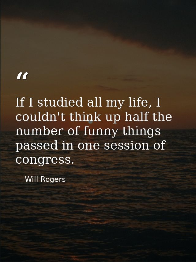 If I studied all my life, I couldn't think up half the number of funny things passed in one session of congress. — Will Rogers
