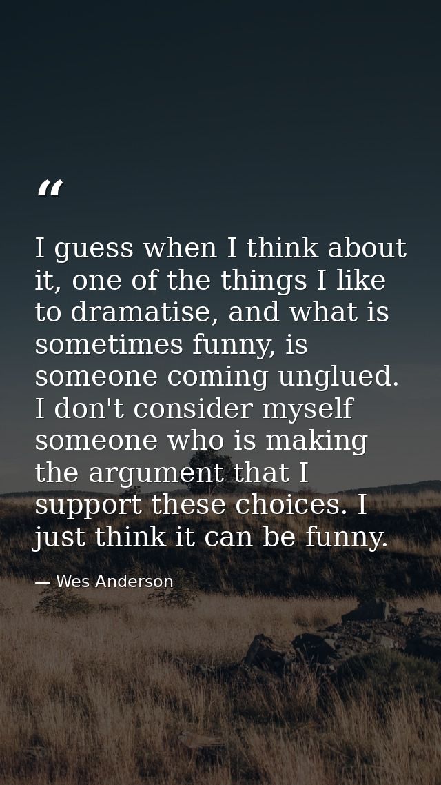 I guess when I think about it, one of the things I like to dramatise, and what is sometimes funny, is someone coming ung — Wes Anderson