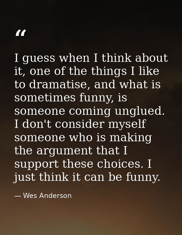 I guess when I think about it, one of the things I like to dramatise, and what is sometimes funny, is someone coming ung — Wes Anderson