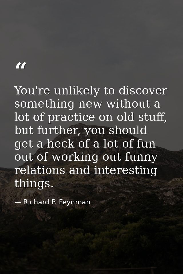 You're unlikely to discover something new without a lot of practice on old stuff, but further, you should get a heck of  — Richard P. Feynman