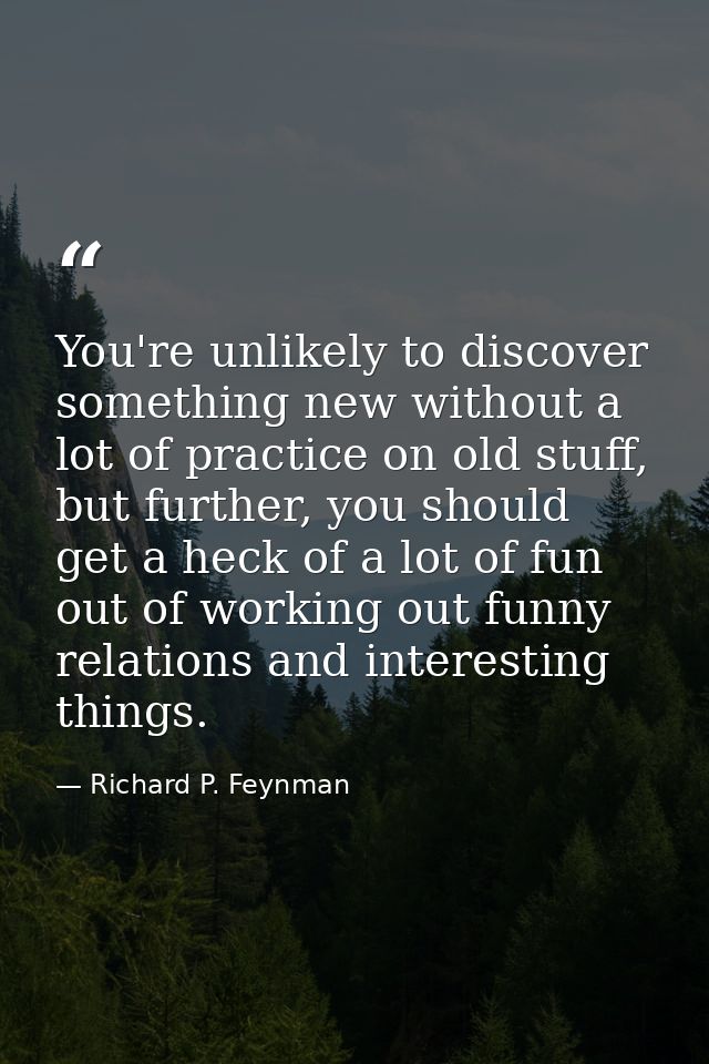 You're unlikely to discover something new without a lot of practice on old stuff, but further, you should get a heck of  — Richard P. Feynman