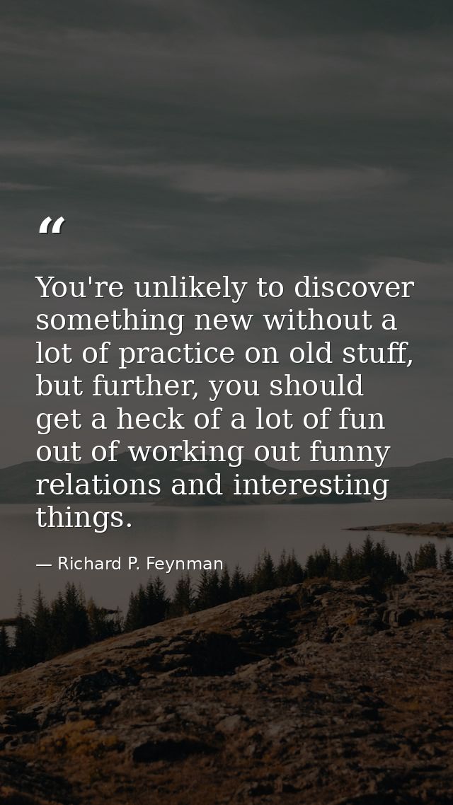 You're unlikely to discover something new without a lot of practice on old stuff, but further, you should get a heck of  — Richard P. Feynman