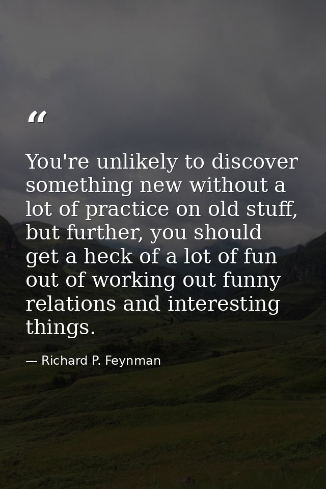 You're unlikely to discover something new without a lot of practice on old stuff, but further, you should get a heck of  — Richard P. Feynman