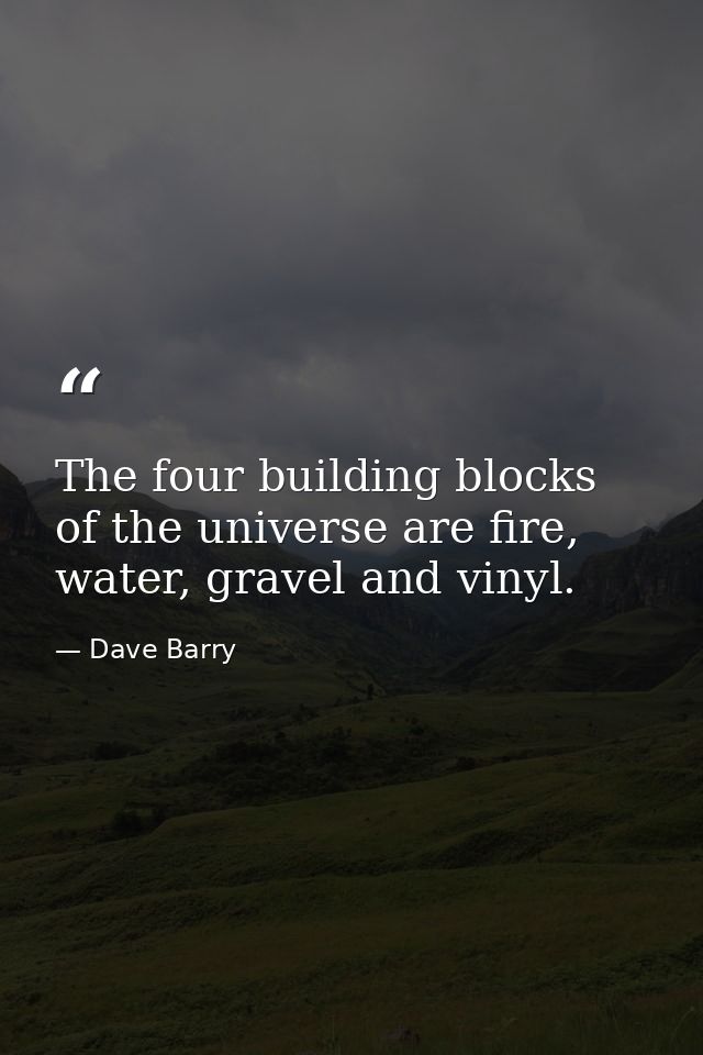 The four building blocks of the universe are fire, water, gravel and vinyl. — Dave Barry
