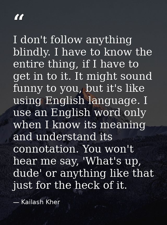 I don't follow anything blindly. I have to know the entire thing, if I have to get in to it. It might sound funny to you — Kailash Kher
