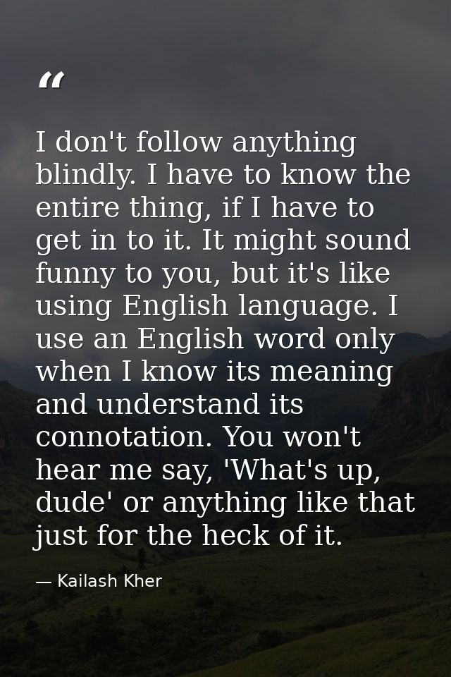 I don't follow anything blindly. I have to know the entire thing, if I have to get in to it. It might sound funny to you — Kailash Kher