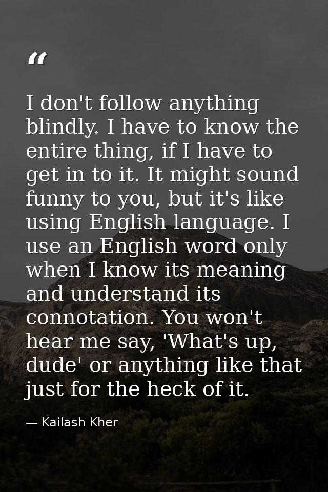 I don't follow anything blindly. I have to know the entire thing, if I have to get in to it. It might sound funny to you — Kailash Kher