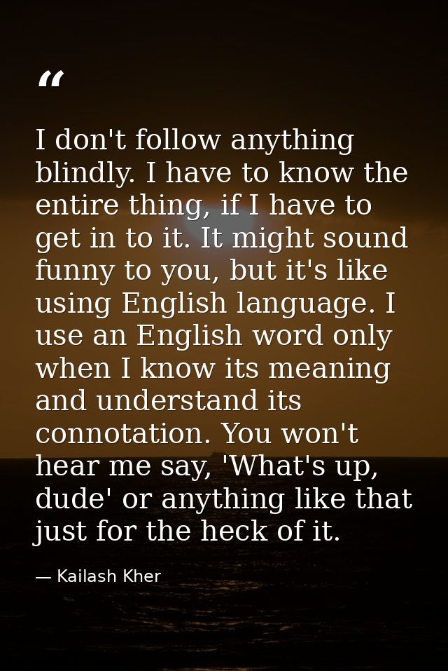 I don't follow anything blindly. I have to know the entire thing, if I have to get in to it. It might sound funny to you — Kailash Kher