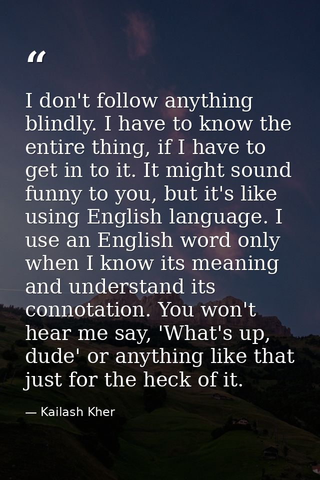 I don't follow anything blindly. I have to know the entire thing, if I have to get in to it. It might sound funny to you — Kailash Kher