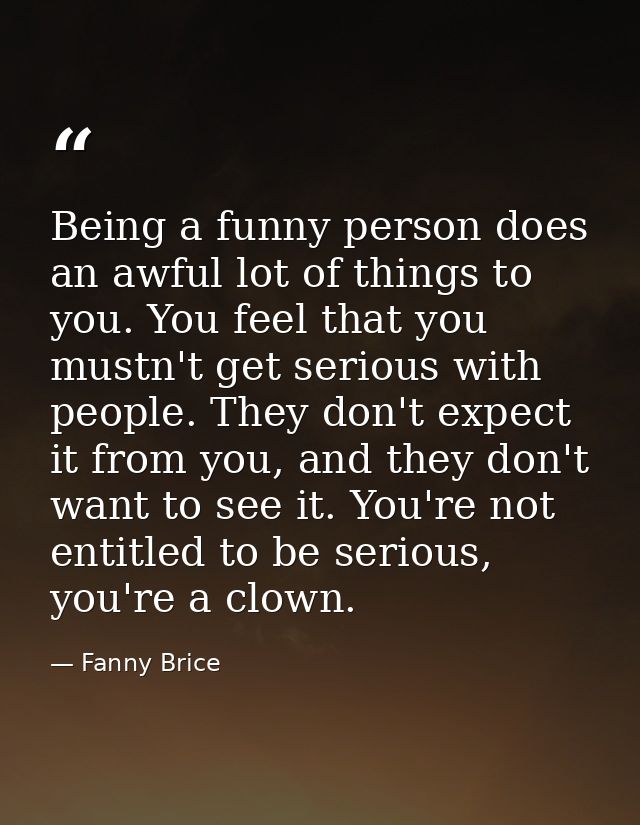 Being a funny person does an awful lot of things to you. You feel that you mustn't get serious with people. They don't e — Fanny Brice