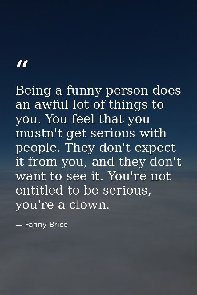 Being a funny person does an awful lot of things to you. You feel that you mustn't get serious with people. They don't e — Fanny Brice