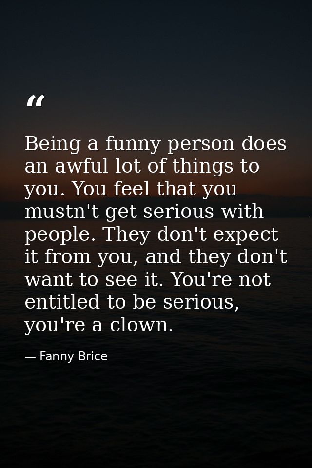 Being a funny person does an awful lot of things to you. You feel that you mustn't get serious with people. They don't e — Fanny Brice