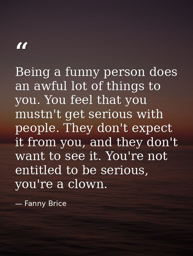 Being a funny person does an awful lot of things to you. You feel that you mustn't get serious with people. They don't e — Fanny Brice